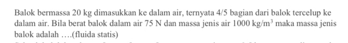 Balok bermassa 20 kg dimasukkan ke dalam air, ternyata 4/5 bagian dari balok tercelup ke 
dalam air. Bila berat balok dalam air 75 N dan massa jenis air 1000kg/m^3 maka massa jenis 
balok adalah …(fluida statis)