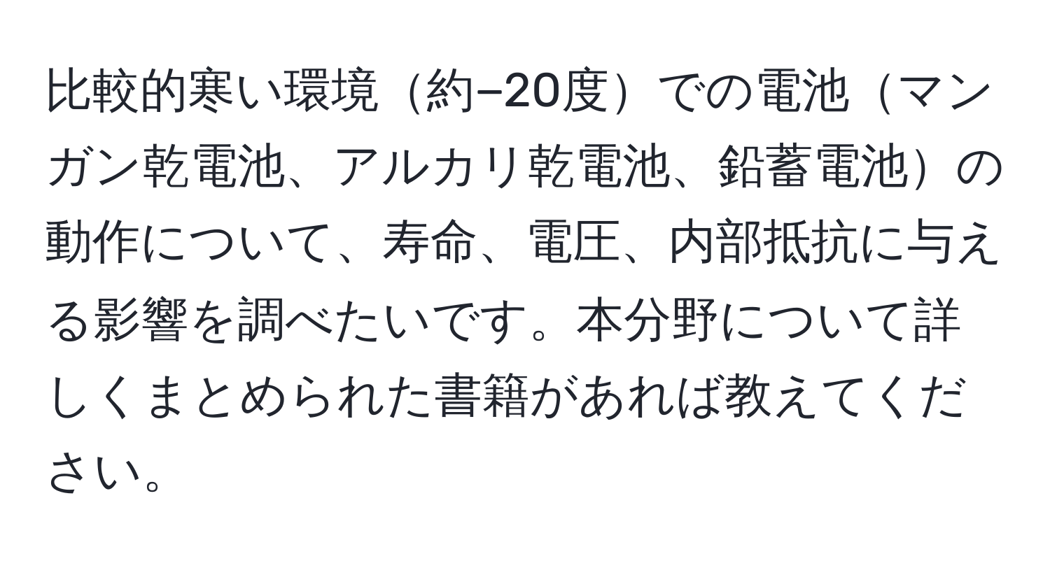 比較的寒い環境約−20度での電池マンガン乾電池、アルカリ乾電池、鉛蓄電池の動作について、寿命、電圧、内部抵抗に与える影響を調べたいです。本分野について詳しくまとめられた書籍があれば教えてください。