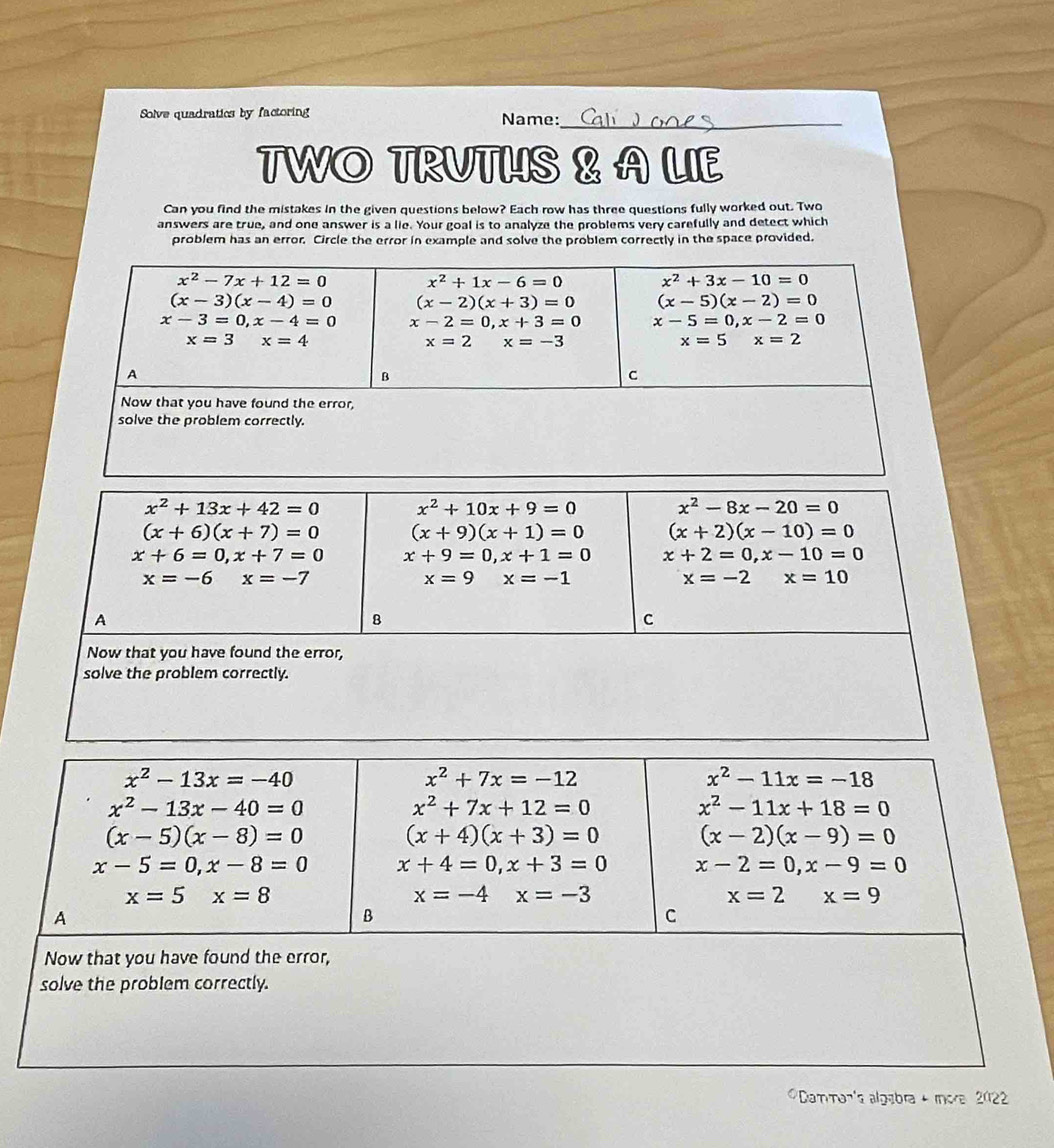 Solve quadratics by factoring Name:_
TWO TRUTHS & A LIE
Can you find the mistakes in the given questions below? Each row has three questions fully worked out. Two
answers are true, and one answer is a lie. Your goal is to analyze the problems very carefully and detect which
problem has an error. Circle the error in example and solve the problem correctly in the space provided.
Damman's algabra + mora 2022