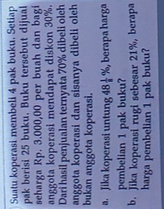 Suatu koperasi membeli 4 pak buku. Setiap 
pak berisi 25 buku. Buku tersebut dijual 
seharga Rp. 3.000,00 per buah dan bagi 
anggota koperasi mendapat diskon 30%. 
Dari hasil penjualan ternyata 70% dibeli oleh 
anggota koperasi dan sisanya dibeli oleh 
bukan anggota koperasi. 
a. Jika koperasi untung 48 1/8 % , , berapa harga 
pembelian 1 pak buku? 
b. Jika koperasi rugi sebesar 21%, berapa 
harga pembelian 1 pak buku?
