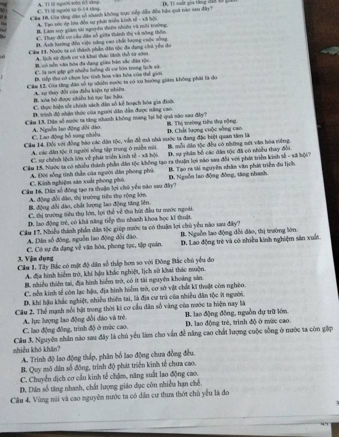 A. Tỉ lệ người trên 65 tăng D. Tỉ suất gia tăng đấa số gin
C. Tì lệ người từ 0-14 tăng
o a _Cầu 10, Gia tăng dân số nhanh không trực tiếp dẫn đến hậu quả nào sau đây?
A. Tạo sức ép lớn đến sự phát triển kinh tế - xã hội
B. Làm suy giám tài nguyên thiên nhiên và môi trường.
C. Thay đổi cơ cầu dân số giữa thành thị và nông thôn.
D. Ảnh hướng đến việc năng cao chất lượng cuộc sống.
Cầu 11. Nước ta có thành phần dân tộc đa dạng chủ yếu do
có A. lịch sử định cư và khai thác lãnh thổ từ sớm
B. có nền văn hóa đa đạng giáu bản sắc dân tộc.
C. là nơi gặp gỡ nhiều luồng di cư lớn trong lịch sử.
D. tiếp thu có chọn lọc tính hoa văn hỏa của thể giới.
Câu 12. Gia tăng dân số tự nhiên nước ta có xu hướng giám không phải là đo
A. sự thay đổi của điều kiện tự nhiên.
B. xóa bỏ được nhiều hú tục lạc hậu.
C. thực hiện tốt chính sách dân số kể hoạch hóa gia đinh.
D. trình độ nhận thức của người dân dẫn được nâng cao.
Câu 13. Dân số nước ta tăng nhanh không mang lại hệ quả nào sau đây?
A. Nguồn lao động đổi dào. B. Thị trường tiêu thụ rộng.
C. Lao động bổ sung nhiều. D. Chất lượng cuộc sống cao.
Cầu 14. Đối với đồng bào các dân tộc, vấn đề mà nhà nước ta đang đặc biệt quan tâm là
A. các dân tộc ít người sống tập trung ở miền núi. B. mỗi dân tộc đều có những nét văn hóa riêng.
C. sự chênh lệch lớn về phát triển kinh tế - xã hội. D. sự phân bố các dân tộc đã có nhiều thay đổi.
Câu 15. Nước ta có nhiều thành phần dân tộc không tạo ra thuận lợi nào sau đối với phát triển kinh tế - xã hội?
A. Đời sống tinh thần của người dân phong phú. B. Tạo ra tài nguyên nhân văn phát triển du lịch.
C. Kính nghiệm sản xuất phong phủ. D. Nguồn lao động đông, tăng nhanh.
Câu 16. Dân số đông tạo ra thuận lợi chủ yếu nào sau đây?
A. động đổi dào, thị trường tiêu thụ rộng lớn.
B. động dồi dào, chất lượng lao động tăng lên.
C. thị trường tiêu thụ lớn, lợi thể về thu hút đầu tư nước ngoài.
D. lao động trẻ, có khả năng tiếp thu nhanh khoa học kĩ thuật.
Câu 17, Nhiều thành phần dân tộc giúp nước ta có thuận lợi chủ yểu nào sau đây?
A. Dân số đông, nguồn lao động đồi dào. B. Nguồn lao động đồi dào, thị trường lớn.
C. Có sự đa dạng về văn hóa, phong tục, tập quán. D. Lao động trẻ và có nhiều kinh nghiệm sản xuất.
3. Vận dụng
Câu 1. Tây Bắc có mật độ dân số thấp hơn so với Đông Bắc chủ yếu do
A. địa hình hiểm trở, khí hậu khắc nghiệt, lịch sử khai thác muộn.
B. nhiều thiên tai, địa hình hiểm trở, có ít tài nguyên khoáng sản.
C. nền kinh tế còn lạc hậu, địa hình hiểm trở, cơ sở vật chất kĩ thuật còn nghèo.
D. khí hậu khắc nghiệt, nhiều thiên tai, là địa cư trú của nhiều dân tộc ít người.
Câu 2. Thế mạnh nổi bật trong thời kỉ cơ cấu dân số vàng của nước ta hiện nay là
A. lực lượng lao động dổi dảo và trẻ. B. lao động đông, nguồn dự trữ lớn.
C. lao động đông, trình độ ở mức cao. D. lao động trẻ, trình độ ở mức cao.
Câu 3. Nguyên nhân nào sau đây là chủ yếu làm cho vấn đề nâng cao chất lượng cuộc sống ở nước ta còn gặp
nhiều khó khān?
A. Trình độ lao động thấp, phân bố lao động chưa đồng đều.
B. Quy mô dân số đông, trình độ phát triển kinh tế chưa cao.
C. Chuyển dịch cơ cấu kinh tế chậm, năng suất lao động cao.
D. Dân số tăng nhanh, chất lượng giáo dục còn nhiều hạn chế.
Câu 4. Vùng núi và cao nguyên nước ta có dân cư thưa thớt chủ yếu là đo