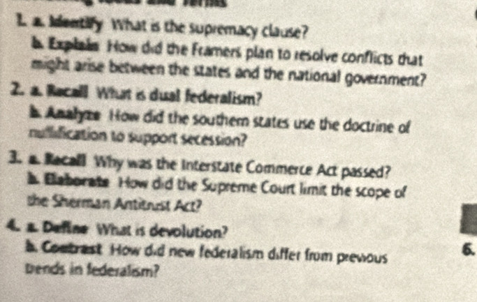 Identify What is the supremacy clause? 
l Explain How did the Framers plan to resolve conflicts that 
might arise between the states and the national government? 
2. a. Racall What is dual federalism? 
b Anahyze How did the southem states use the doctrine of 
nuflification to support secession? 
3. a. Racall Why was the interstate Commerce Act passed? 
b Baborate How did the Supreme Court limit the scope of 
the Sherman Antitrust Act? 
4. a. Define What is devolution? 
Conbrast. How did new federalism differ from prevous 
6. 
brends in federalism?