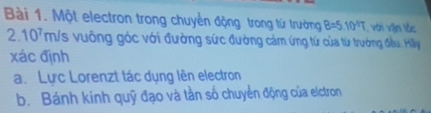 Một electron trong chuyển động trong tử trường B=5.10^(4/7) , với vận tốc
2.107m/s vuông góc với đường sức đường cảm ứng từ của từ trưởng đều. Hãly 
xác định 
a. Lực Lorenzt tác dụng lên electron 
b. Bánh kinh quỹ đạo và tằn số chuyển động của elctron