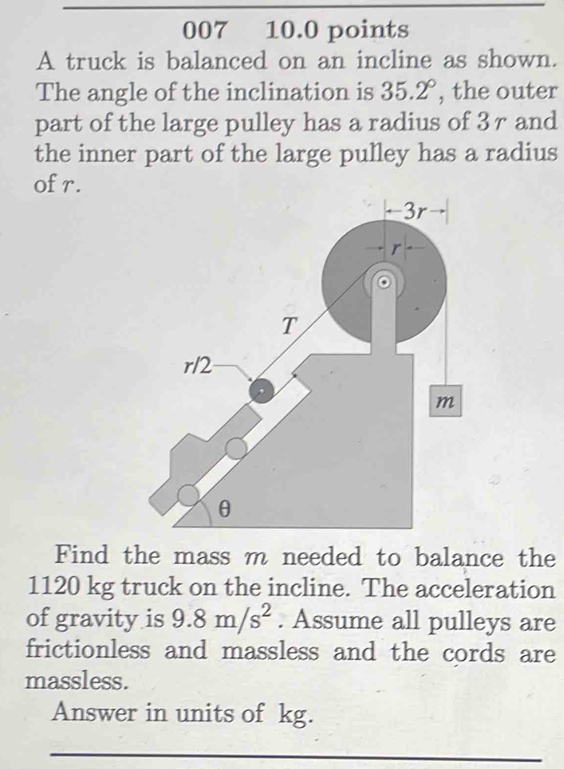 007₹ 10.0 points 
A truck is balanced on an incline as shown. 
The angle of the inclination is 35.2° , the outer 
part of the large pulley has a radius of 3r and 
the inner part of the large pulley has a radius 
of r. 
Find the mass m needed to balance the
1120 kg truck on the incline. The acceleration 
of gravity is 9.8m/s^2. Assume all pulleys are 
frictionless and massless and the cords are 
massless. 
Answer in units of kg. 
_