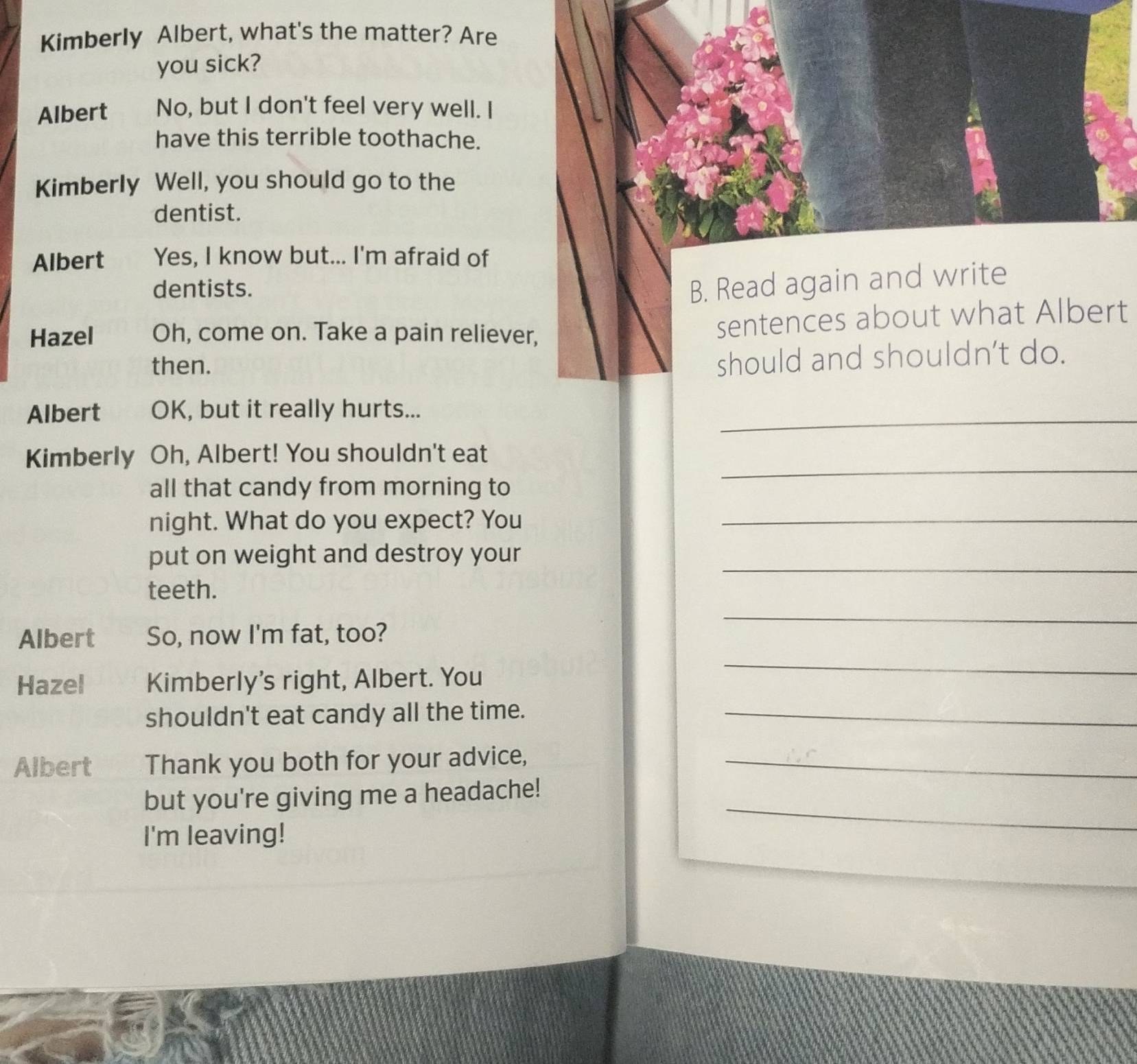 Kimberly Albert, what's the matter? Are 
you sick? 
Albert No, but I don't feel very well. I 
have this terrible toothache. 
Kimberly Well, you should go to the 
dentist. 
Albert Yes, I know but... I'm afraid of 
dentists. 
B. Read again and write 
Hazel Oh, come on. Take a pain reliever, 
sentences about what Albert 
then. 
should and shouldn’t do. 
Albert OK, but it really hurts..._ 
_ 
Kimberly Oh, Albert! You shouldn't eat 
all that candy from morning to 
night. What do you expect? You_ 
put on weight and destroy your_ 
teeth. 
_ 
Albert So, now I'm fat, too? 
Hazel Kimberly's right, Albert. You 
_ 
shouldn't eat candy all the time._ 
Albert Thank you both for your advice,_ 
but you're giving me a headache! 
I'm leaving! 
_