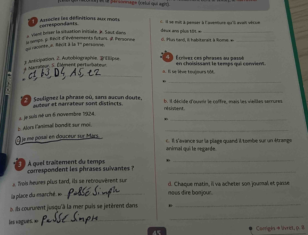 onte) et le personnage (celui qui agit). 
Associez les définitions aux mots c. Il se mit à penser à l'aventure qu'il avait vécue 
correspondants. 
. Vient briser la situation initiale. b. Saut dans 
deux ans plus tôt. »_ 
le temps. 9. Récit d'événements futurs. d. Personne d. Plus tard, il habiterait à Rome. _ 
qui raconte. e. Récit à la 1^(re) personne. 
Anticipation. 2. Autobiographie. 3 Ellipse. 
4 ) Écrivez ces phrases au passé 
Narrateur. 5. Élément perturbateur. en choisissant le temps qui convient. 
_ 
a. Il se lève toujours tôt. 
_ 
_ 
2 Soulignez la phrase où, sans aucun doute, b. Il décide d'ouvrir le coffre, mais les vieilles serrures 
auteur et narrateur sont distincts. 
résistent. 
_ 
a. Je suis né un 6 novembre 1924. 
_ 
b. Alors l’animal bondit sur moi. 
Je me posai en douceur sur Mars. 
c. Il s'avance sur la plage quand il tombe sur un étrange 
animal qui le regarde. 
3 À quel traitement du temps_ 
correspondent les phrases suivantes ?_ 
a. Trois heures plus tard, ils se retrouvèrent sur 
d. Chaque matin, il va acheter son journal et passe 
la place du marché. »_ 
nous dire bonjour. 
b. Ils coururent jusqu'à la mer puis se jetèrent dans_ 
les vagues. D 
_ 
_ 
Corrigés → livret, p. 8 
45