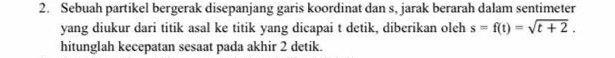 Sebuah partikel bergerak disepanjang garis koordinat dan s, jarak berarah dalam sentimeter 
yang diukur dari titik asal ke titik yang dicapai t detik, diberikan oleh s=f(t)=sqrt(t+2). 
hitunglah kecepatan sesaat pada akhir 2 detik.