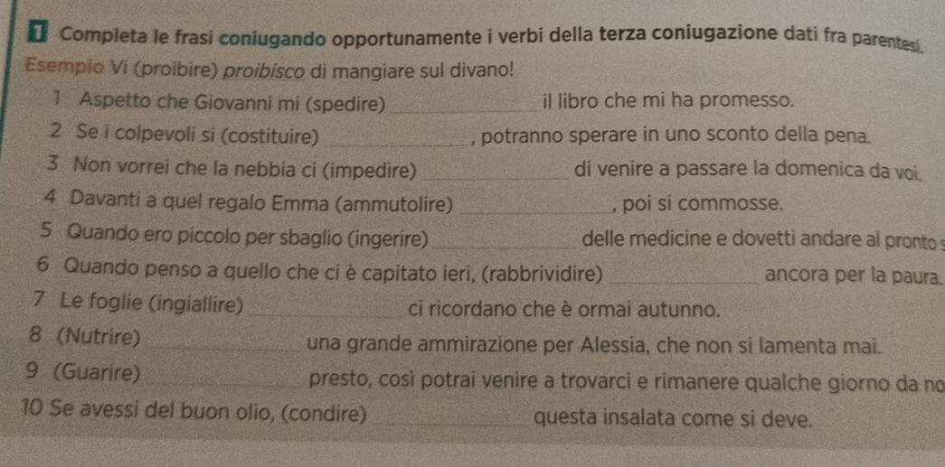 Completa le frasi coniugando opportunamente i verbi della terza coniugazione dati fra parentes . 
Esempio Vi (proibire) proibisco di mangiare sul divano! 
1 Aspetto che Giovanni mi (spedire) _il libro che mi ha promesso. 
2 Se i colpevoli si (costituire) _, potranno sperare in uno sconto della pena. 
3 Non vorrei che la nebbia ci (impedire) _di venire a passare la domenica da voi. 
4 Davanti a quel regalo Emma (ammutolire) _, poi si commosse. 
5 Quando ero piccolo per sbaglio (ingerire)_ delle medicine e dovetti andare al pronto 
6 Quando penso a quello che ci è capitato ieri, (rabbrividire) _ancora per la paura. 
7 Le foglie (ingiallire) _ci ricordano che è ormai autunno. 
8 (Nutrire)_ una grande ammirazione per Alessia, che non si lamenta mai. 
9 (Guarire)_ presto, così potrai venire a trovarci e rimanere qualche giorno da no 
10 Se avessi del buon olio, (condire)_ questa insalata come si deve.