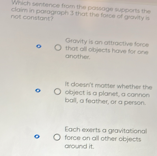 Which sentence from the passage supports the
claim in paragraph 3 that the force of gravity is
not constant?
Gravity is an attractive force
that all objects have for one
another.
It doesn't matter whether the
object is a planet, a cannon
ball, a feather, or a person.
Each exerts a gravitational
force on all other objects
around it.