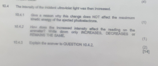 (4) 
10.4 The intensity of the incident ultraviolet light was then increased. 
10.4.1 Give a reason why this change does NOT affect the maximum 
knetic energy of the ejected photoelectrons. (1) 
10.4.2 How does the increased intensity affect the reading on the 
ammeter? Write down only INCREASES, DECREASES or 
REMAINS THE SAME. 
(1) 
10.4.3 Explain the answer to QUESTION 10.4.2. 
(2) 
[14]