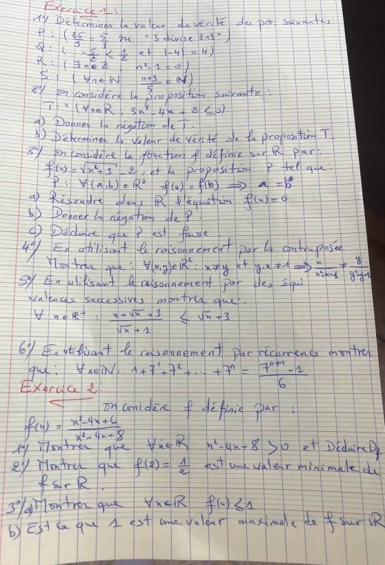 ExerccA
y Detemioen a vallr davenle do po svant
P:( 25/3 = 5/3 m^43 divibes 213^4)
1- 5/6  |-4|=4)
R:(exists n∈ Z n^2-1=0)
(forall 7∈ N
2° on considers ln Sno position swirante  (n+3)/5 ∈ N)
T:''(t_maR:3n^2-4n+2≤ 0)
9 Dohne un negghin oe
③)Determine do Vulenr de ver te oe ta propos, ton T
3y on considece an fonction f definic sun R plar
f(x)=sqrt(x^2+3)-2 et x proposition P fel que
P:V(a,b)∈ R^2f(a)=f(b) a=b^b
a) Risoudre clans R eqgustam f(n)=0
6) Doboer ly ndgathorg de?
() Dedure qu P est fasle
4°/ Eg ahlsat te raisonement porl contrmposin
You tren gup? forall (x,y)∈ R^2:x!= y kt y· x!= 1Rightarrow  x/n^2+n+1 = y/y^2-y+1 
so Enulilisant Q rusonnement per bles aqui
Vaences successives montre gur
n∈ R^+: (n+sqrt(n)+3)/sqrt(n)+1 ≤ sqrt(n)+3
6y stitrant te rosomement par ricurcence mon tre
gue: Vnei,
Exerac e 1+7+7^1+·s +7^n= (7^(n+1)-1)/6 
on conidee fdefinie par
f(x)= (x^2-4x+6)/x^2-4x+8 
M1 onen que forall x∈ R n^2-4n+8 so et Diduin
ey Hontre qu f(2)= 1/2  est umk valer minimale du
frR
3 g on fra quò forall x f(x)≤ 1
b)Et ca qu  st ane yulear maximae de fsur