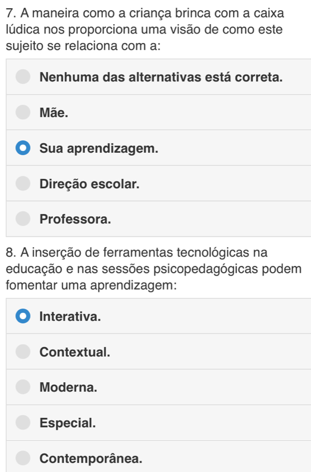 A maneira como a criança brinca com a caixa
lúdica nos proporciona uma visão de como este
sujeito se relaciona com a:
Nenhuma das alternativas está correta.
Mãe.
Sua aprendizagem.
Direção escolar.
Professora.
8. A inserção de ferramentas tecnológicas na
educação e nas sessões psicopedagógicas podem
fomentar uma aprendizagem:
Interativa.
Contextual.
Moderna.
Especial.
Contemporânea.