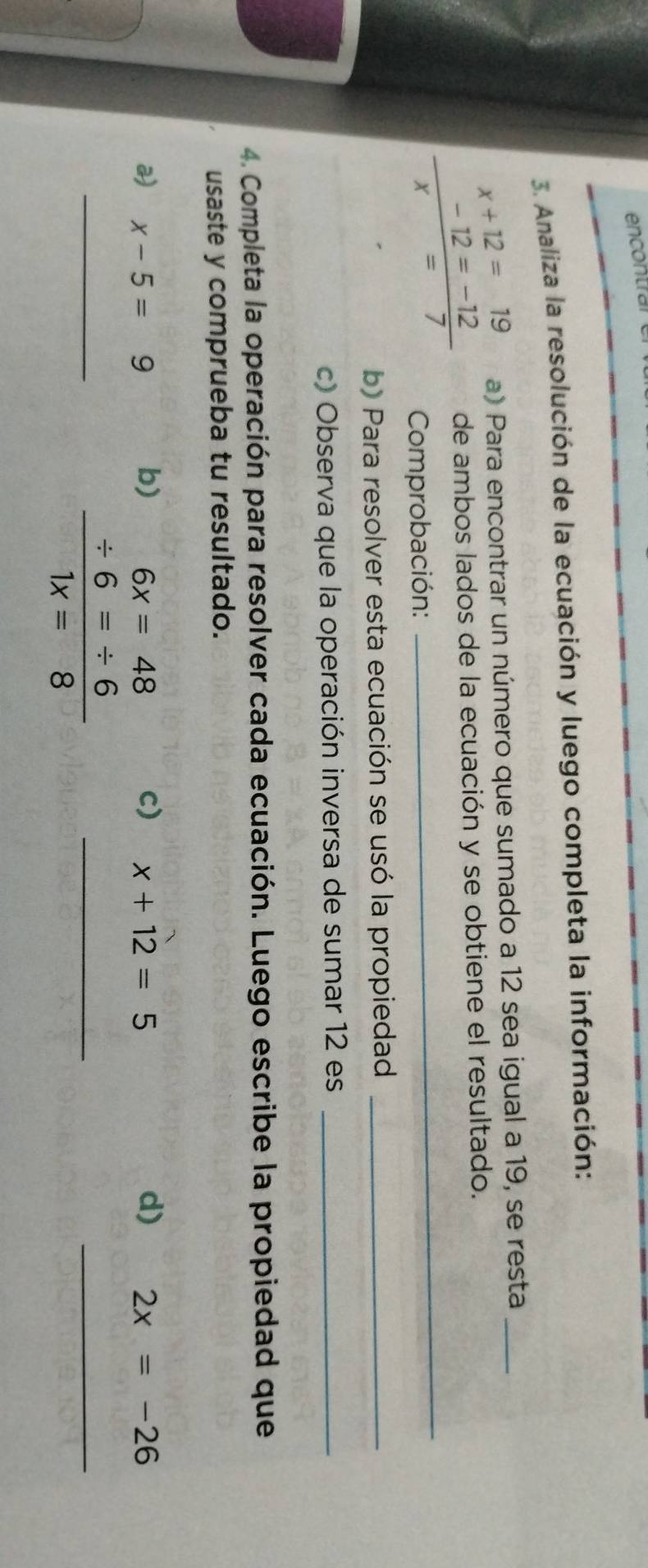 encontral 
3. Analiza la resolución de la ecuación y luego completa la información:
x+12=19 a) Para encontrar un número que sumado a 12 sea igual a 19, se resta_
 (-12=-12)/x=7  de ambos lados de la ecuación y se obtiene el resultado. 
Comprobación: 
b) Para resolver esta ecuación se usó la propiedad_ 
c) Observa que la operación inversa de sumar 12 es_ 
4. Completa la operación para resolver cada ecuación. Luego escribe la propiedad que 
usaste y comprueba tu resultado. 
a) x-5=9 b) c) x+12=5 d) 2x=-26
_ beginarrayr 6x=48 / 6=/ 6 hline 1x=8endarray _ 
_