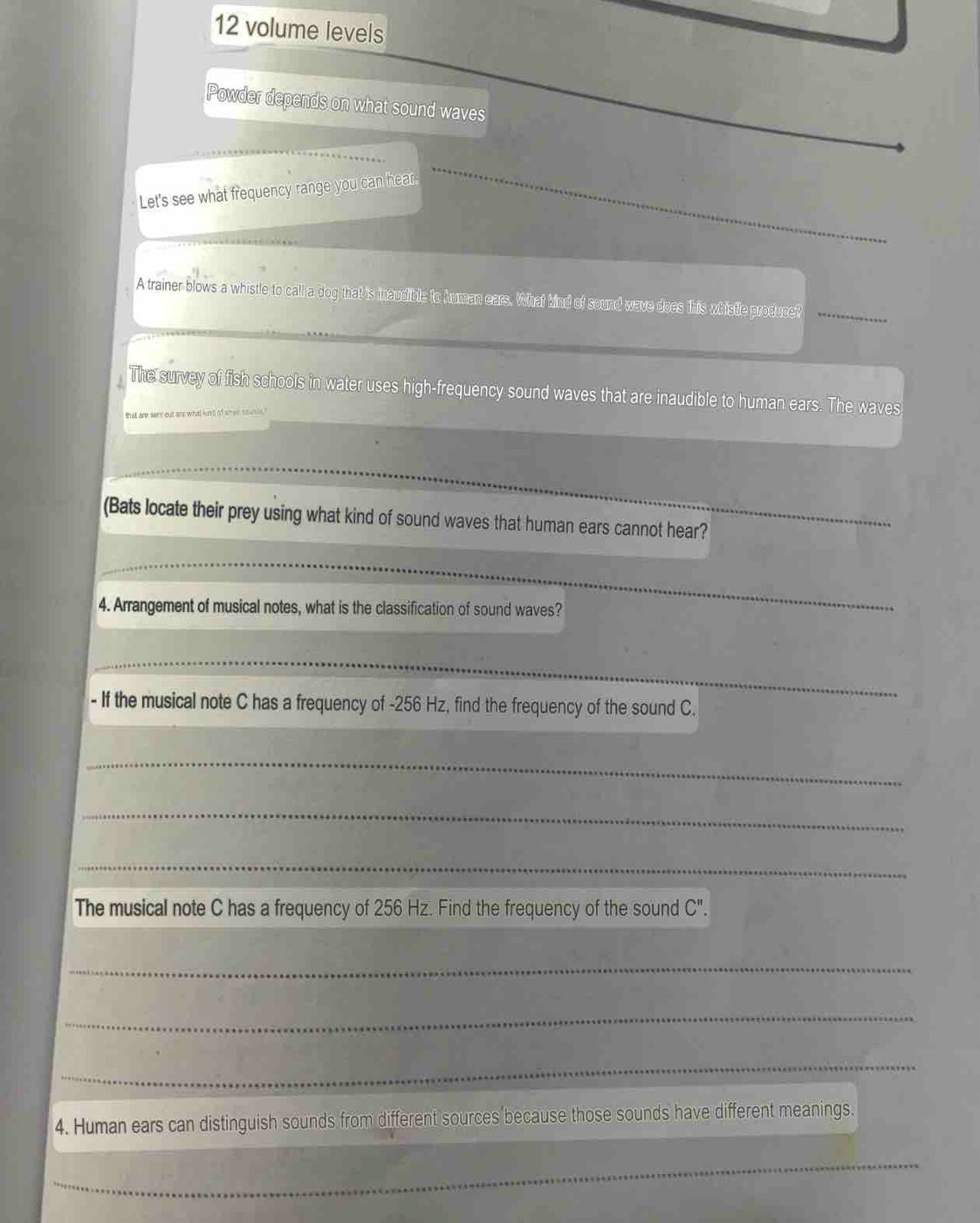 volume levels 
Powder depends on what sound waves 
Let's see what frequency range you can hear; 
A trainer blows a whistle to call a dog that is inaudible to human ears. What kind of sound wave does this whistle producer_ 
_The survey of fish schools in water uses high-frequency sound waves that are inaudible to human ears. The waves 
_ 
_ 
(Bats locate their prey using what kind of sound waves that human ears cannot hear? 
_ 
4. Arrangement of musical notes, what is the classification of sound waves? 
_ 
- If the musical note C has a frequency of - 256 Hz, find the frequency of the sound C. 
_ 
_ 
_ 
The musical note C has a frequency of 256 Hz. Find the frequency of the sound C''. 
_ 
_ 
_ 
4. Human ears can distinguish sounds from different sources because those sounds have different meanings. 
_