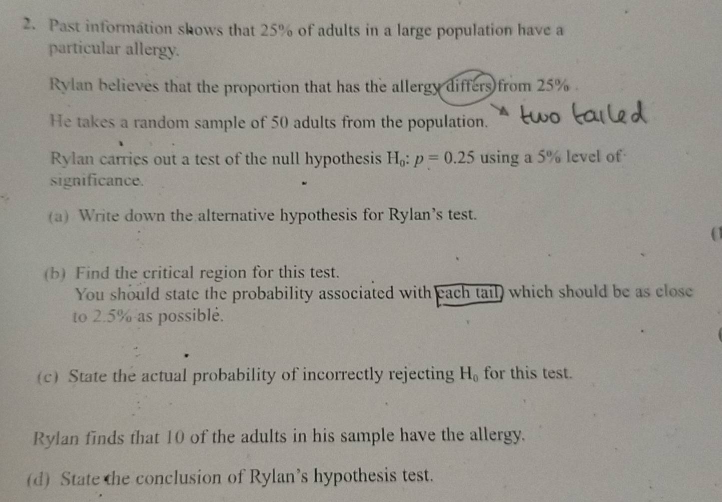 Past information shows that 25% of adults in a large population have a 
particular allergy. 
Rylan believes that the proportion that has the allergy differs from 25%. 
He takes a random sample of 50 adults from the population. 
Rylan carries out a test of the null hypothesis H_0:p=0.25 using a 5% level of 
significance. 
(a) Write down the alternative hypothesis for Rylan’s test. 
(b) Find the critical region for this test. 
You should state the probability associated with each tail) which should be as close 
to 2.5% as possiblé. 
(c) State the actual probability of incorrectly rejecting H_0 for this test. 
Rylan finds that 10 of the adults in his sample have the allergy. 
(d) State the conclusion of Rylan’s hypothesis test.