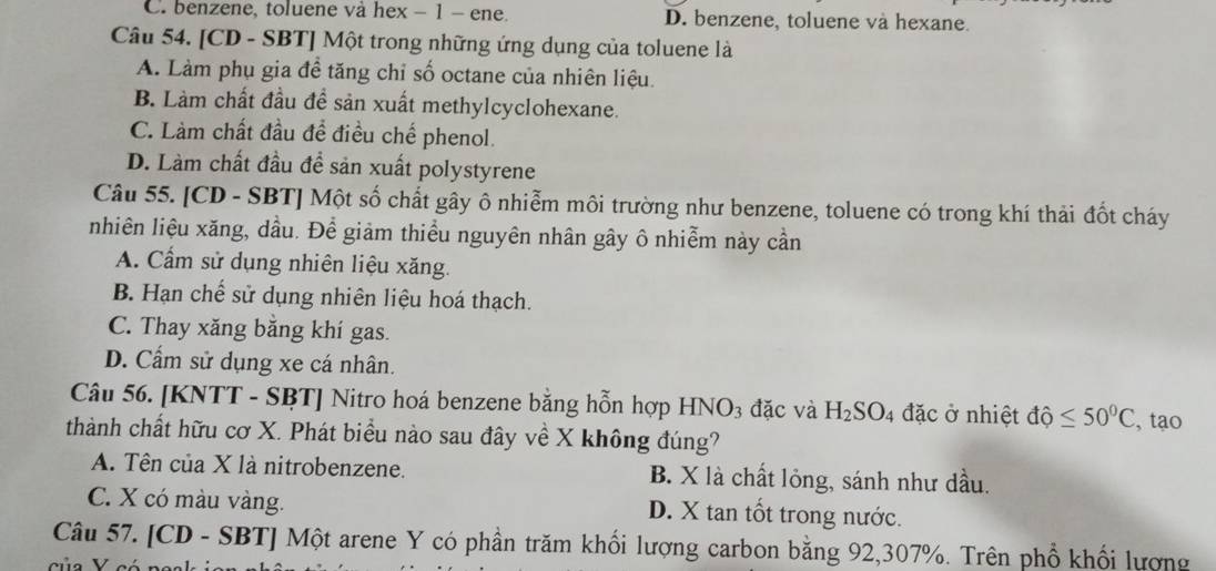 C. benzene, toluene và hex - 1 - ene. D. benzene, toluene và hexane.
Câu 54. [CD - SBT] Một trong những ứng dụng của toluene là
A. Làm phụ gia đề tăng chỉ số octane của nhiên liệu.
B. Làm chất đầu đề sản xuất methylcyclohexane.
C. Làm chất đầu đề điều chế phenol.
D. Làm chất đầu đề sản xuất polystyrene
Câu 55. [CD - SBT] Một số chất gây ô nhiễm môi trường như benzene, toluene có trong khí thải đốt cháy
nhiên liệu xăng, dầu. Để giảm thiểu nguyên nhân gây ô nhiễm này cần
A. Cầm sử dụng nhiên liệu xăng.
B. Hạn chế sử dụng nhiên liệu hoá thạch.
C. Thay xăng bằng khí gas.
D. Cẩm sử dụng xe cá nhân.
Câu 56. [KNTT - SBT] Nitro hoá benzene bằng hỗn hợp HNO3 đặc và H_2SO_4 đặc ở nhiệt dhat Q≤ 50^0C , tạo
thành chất hữu cơ X. Phát biểu nào sau đây về X không đúng?
A. Tên của X là nitrobenzene. B. X là chất lỏng, sánh như dầu.
C. X có màu vàng. D. X tan tốt trong nước.
Câu 57. [CD - SBT] Một arene Y có phần trăm khối lượng carbon bằng 92, 307%. Trên phổ khối lượng