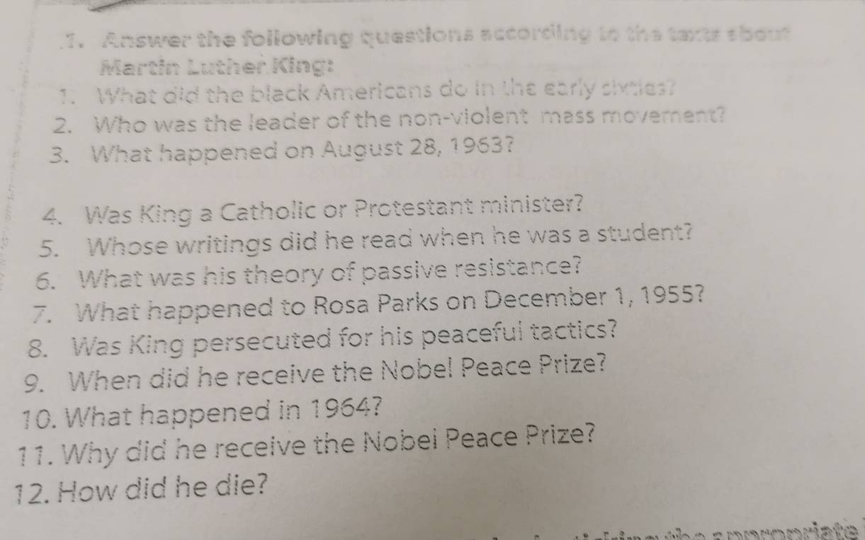 Answer the following questions according to the taxts sbout 
Martin Luther King: 
1. What did the black Americans do in the early sivties? 
2. Who was the leader of the non-violent mass movement? 
3. What happened on August 28, 1963? 
4. Was King a Catholic or Protestant minister? 
5. Whose writings did he read when he was a student? 
6. What was his theory of passive resistance? 
7. What happened to Rosa Parks on December 1, 1955? 
8. Was King persecuted for his peaceful tactics? 
9. When did he receive the Nobel Peace Prize? 
10. What happened in 1964? 
11. Why did he receive the Nobei Peace Prize? 
12. How did he die?