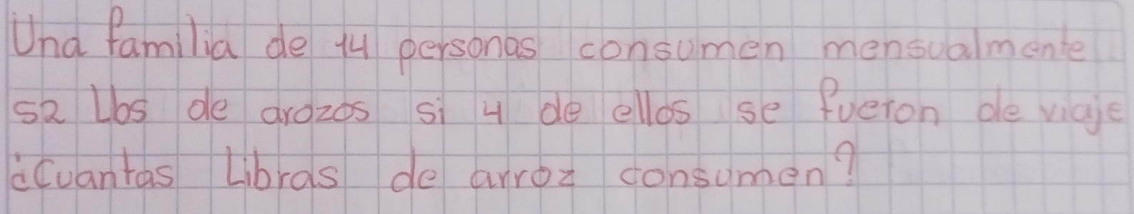 Und familia de 14 personas consumen mensualmene 
sa Lbs de aroz0s si 4 de ellos se fueron de vige 
Cuantas Librds de arroz consumen?