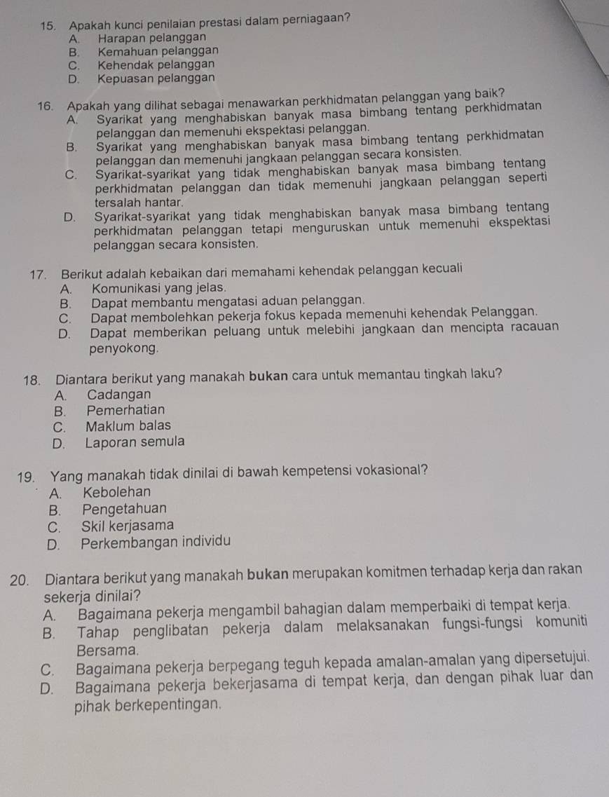 Apakah kunci penilaian prestasi dalam perniagaan?
A. Harapan pelanggan
B. Kemahuan pelanggan
C. Kehendak pelanggan
D. Kepuasan pelanggan
16. Apakah yang dilihat sebagai menawarkan perkhidmatan pelanggan yang baik?
A. Syarikat yang menghabiskan banyak masa bimbang tentang perkhidmatan
pelanggan dan memenuhi ekspektasi pelanggan.
B. Syarikat yang menghabiskan banyak masa bimbang tentang perkhidmatan
pelanggan dan memenuhi jangkaan pelanggan secara konsisten.
C. Syarikat-syarikat yang tidak menghabiskan banyak masa bimbang tentang
perkhidmatan pelanggan dan tidak memenuhi jangkaan pelanggan seperti
tersalah hantar.
D. Syarikat-syarikat yang tidak menghabiskan banyak masa bimbang tentang
perkhidmatan pelanggan tetapi menguruskan untuk memenuhi ekspektasi
pelanggan secara konsisten.
17. Berikut adalah kebaikan dari memahami kehendak pelanggan kecuali
A. Komunikasi yang jelas.
B. Dapat membantu mengatasi aduan pelanggan.
C. Dapat membolehkan pekerja fokus kepada memenuhi kehendak Pelanggan.
D. Dapat memberikan peluang untuk melebihi jangkaan dan mencipta racauan
penyokong.
18. Diantara berikut yang manakah bukan cara untuk memantau tingkah laku?
A. Cadangan
B. Pemerhatian
C. Maklum balas
D. Laporan semula
19. Yang manakah tidak dinilai di bawah kempetensi vokasional?
A. Kebolehan
B. Pengetahuan
C. Skil kerjasama
D. Perkembangan individu
20. Diantara berikut yang manakah bukan merupakan komitmen terhadap kerja dan rakan
sekerja dinilai?
A. Bagaimana pekerja mengambil bahagian dalam memperbaiki di tempat kerja.
B. Tahap penglibatan pekerja dalam melaksanakan fungsi-fungsi komuniti
Bersama.
C. Bagaimana pekerja berpegang teguh kepada amalan-amalan yang dipersetujui.
D. Bagaimana pekerja bekerjasama di tempat kerja, dan dengan pihak luar dan
pihak berkepentingan.