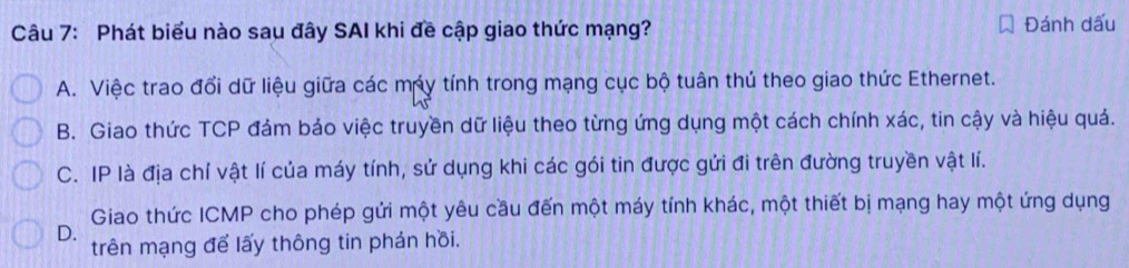 Phát biểu nào sau đây SAI khi đề cập giao thức mạng? Đánh dấu
A. Việc trao đổi dữ liệu giữa các máy tính trong mạng cục bộ tuân thủ theo giao thức Ethernet.
B. Giao thức TCP đám bảo việc truyền dữ liệu theo từng ứng dụng một cách chính xác, tin cậy và hiệu quả.
C. IP là địa chỉ vật lí của máy tính, sử dụng khi các gói tin được gửi đi trên đường truyền vật lí.
Giao thức ICMP cho phép gửi một yêu cầu đến một máy tính khác, một thiết bị mạng hay một ứng dụng
D.
trên mạng để lấy thông tin phản hồi.