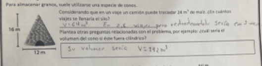 Para almacenar granos, suele utifizarse una especie de conos. 
Considerando que en un viaje un camrión guede trasladan 24m^2 de maiz. ¿En cuántos 
viajes se llenaría el silo? 
Plantea otras preguntas relacionadas con el problema, por ejerplo: ¿oual sería el 
volumen del cono si éste fuera cliíndrico?