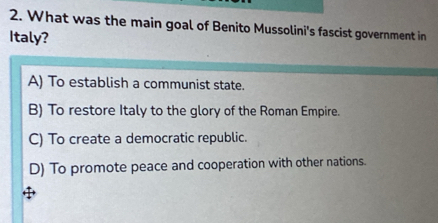 What was the main goal of Benito Mussolini's fascist government in
Italy?
A) To establish a communist state.
B) To restore Italy to the glory of the Roman Empire.
C) To create a democratic republic.
D) To promote peace and cooperation with other nations.