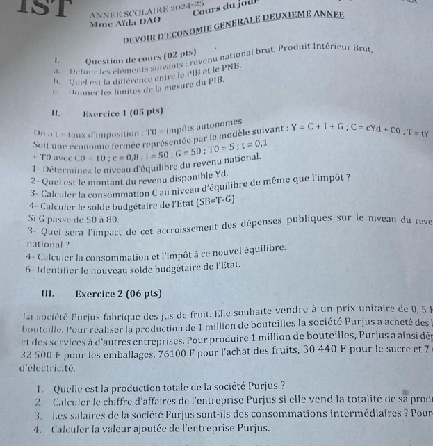 IST ANNEE SCOLAIRE 2024-25
Cours du joul
Mme Aïda DAO
DEVOIR D'ECONOMIE GENERALE DEUXIEME ANNEE
1、 Question de cours (02 pts)
Défiir les éléments suivants : revenu national brut, Produit Intérieur Brut
b. Quel est la différence entre le PIB et le PNB.
c. Donner les limites de la mesure du PIB.
II. Exercice 1 (05 pts)
On a t taux d'imposition ; TO=1^.0= impôts autonomes
Soit une économie fermée représentée par le modèle suivant : Y=C+I+G;C=cYd+CO;T=tY
t=
+ T0 avec
1- Déterminez le niveau d'équilibre du revenu national. CO=10;c=0,8;l=50;G=50;TO=5;t=0,1
2- Quel est le montant du revenu disponible Yd.
3 - Calculer la consommation C au niveau d'équilibre de même que l'impôt ?
4- Calculer le solde budgétaire de l'Etat (SB=T-G)
Si G passe de 50 à 80.
3- Quel sera l'impact de cet accroissement des dépenses publiques sur le niveau du reve
national ?
4- Calculer la consommation et l'impôt à ce nouvel équilibre.
6- Identifier le nouveau solde budgétaire de l'Etat.
III. Exercice 2 (06 pts)
La société Purjus fabrique des jus de fruit. Elle souhaite vendre à un prix unitaire de 0, 5 F
bouteille. Pour réaliser la production de 1 million de bouteilles la société Purjus a acheté des l
et des services à d'autres entreprises. Pour produire 1 million de bouteilles, Purjus a ainsi dép
32 500 F pour les emballages, 76100 F pour l'achat des fruits, 30 440 F pour le sucre et 7
d'électricité.
1. Quelle est la production totale de la société Purjus ?
2. Calculer le chiffre d'affaires de l'entreprise Purjus si elle vend la totalité de sa prodé
3. Les salaires de la société Purjus sont-ils des consommations intermédiaires ? Pour
4. Calculer la valeur ajoutée de l'entreprise Purjus.