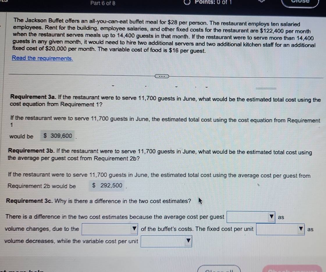 The Jackson Buffet offers an all-you-can-eat buffet meal for $28 per person. The restaurant employs ten salaried 
employees. Rent for the building, employee salaries, and other fixed costs for the restaurant are $122,400 per month
when the restaurant serves meals up to 14,400 guests in that month. If the restaurant were to serve more than 14,400
guests in any given month, it would need to hire two additional servers and two additional kitchen staff for an additional 
fixed cost of $20,000 per month. The variable cost of food is $16 per guest. 
Read the requirements. 
Requirement 3a. If the restaurant were to serve 11,700 guests in June, what would be the estimated total cost using the 
cost equation from Requirement 1? 
If the restaurant were to serve 11,700 guests in June, the estimated total cost using the cost equation from Requirement 
1 
would be $ 309,600. 
Requirement 3b. If the restaurant were to serve 11,700 guests in June, what would be the estimated total cost using 
the average per guest cost from Requirement 2b? 
If the restaurant were to serve 11,700 guests in June, the estimated total cost using the average cost per guest from 
Requirement 2b would be $ 292,500. 
Requirement 3c. Why is there a difference in the two cost estimates? 
There is a difference in the two cost estimates because the average cost per guest □ as 
volume changes, due to the □ of the buffet's costs. The fixed cost per unit □ : as 
volume decreases, while the variable cost per unit □
