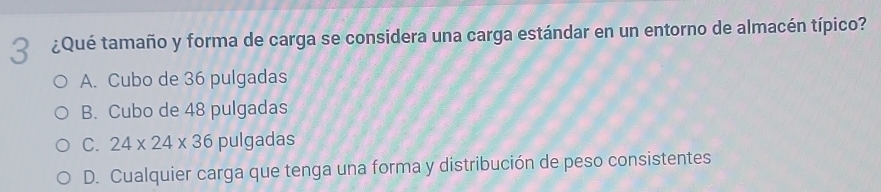 3 ¿Qué tamaño y forma de carga se considera una carga estándar en un entorno de almacén típico?
A. Cubo de 36 pulgadas
B. Cubo de 48 pulgadas
C. 24* 24* 36 pulgadas
D. Cualquier carga que tenga una forma y distribución de peso consistentes