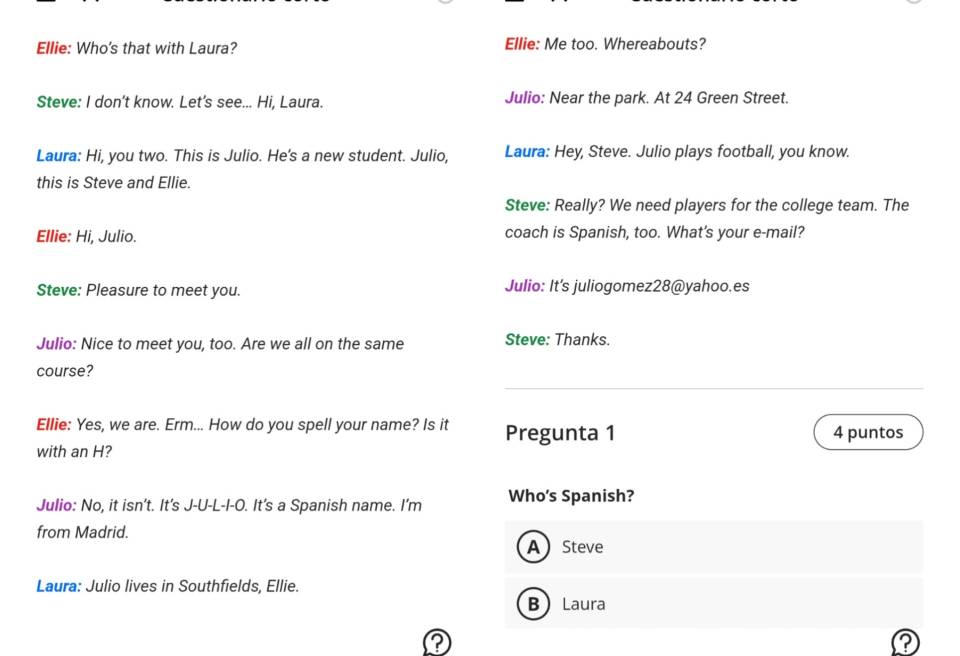 Ellie: Who's that with Laura? Ellie: Me too. Whereabouts?
Steve: I don’t know. Let's see... Hi, Laura. Julio: Near the park. At 24 Green Street.
Laura: Hi, you two. This is Julio. He's a new student. Julio, Laura: Hey, Steve. Julio plays football, you know.
this is Steve and Ellie.
Steve: Really? We need players for the college team. The
Ellie: Hi, Julio. coach is Spanish, too. What's your e-mail?
Steve: Pleasure to meet you. Julio: It's juliogomez28@yahoo.es
Julio: Nice to meet you, too. Are we all on the same Steve: Thanks.
course?
Ellie: Yes, we are. Erm... How do you spell your name? Is it Pregunta 1 4 puntos
with an H?
Julio: No, it isn't. It's J-U-L-I-O. It's a Spanish name. I'm Who's Spanish?
from Madrid.
ASteve
Laura: Julio lives in Southfields, Ellie.
B Laura