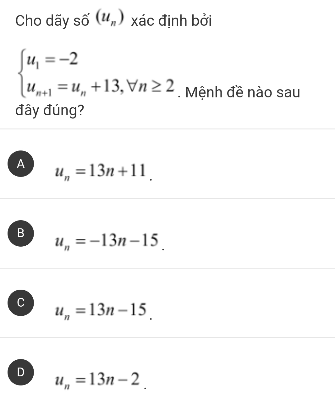 Cho dãy số (u_n) xác định bởi
beginarrayl u_1=-2 u_n+1=u_n+13,forall n≥ 2endarray.. Mệnh đề nào sau
đây đúng?
A u_n=13n+11.
B u_n=-13n-15.
C u_n=13n-15.
D u_n=13n-2.