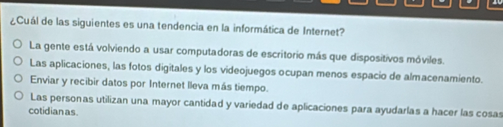 10
¿Cuál de las siguientes es una tendencia en la informática de Internet?
La gente está volviendo a usar computadoras de escritorio más que dispositivos móviles.
Las aplicaciones, las fotos digitales y los videojuegos ocupan menos espacio de almacenamiento.
Enviar y recibir datos por Internet lleva más tiempo.
Las personas utilizan una mayor cantidad y variedad de aplicaciones para ayudarlas a hacer las cosas
cotidianas.