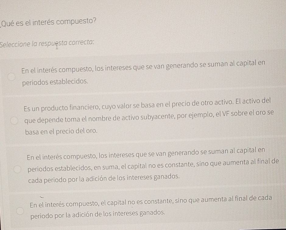 Qué es el interés compuesto?
Seleccione la respuęsta correcta:
En el interés compuesto, los intereses que se van generando se suman al capital en
periodos establecidos.
Es un producto financiero, cuyo valor se basa en el precio de otro activo. El activo del
que depende toma el nombre de activo subyacente, por ejemplo, el VF sobre el oro se
basa en el precio del oro.
En el interés compuesto, los intereses que se van generando se suman al capital en
periodos establecidos, en suma, el capital no es constante, sino que aumenta al final de
cada periodo por la adición de los intereses ganados.
En el interés compuesto, el capital no es constante, sino que aumenta al final de cada
periodo por la adición de los intereses ganados.