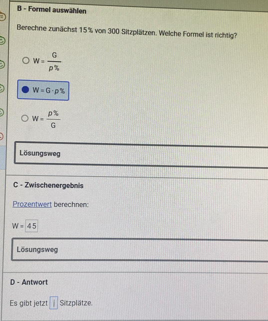 Formel auswählen
Berechne zunächst 15% von 300 Sitzplätzen. Welche Formel ist richtig?
w= G/rho %  
W=G· p%
W= p% /G 
Lösungsweg
C - Zwischenergebnis
Prozentwert berechnen:
W=45
Lösungsweg
D - Antwort
Es gibt jetzt □ Sitzplatze