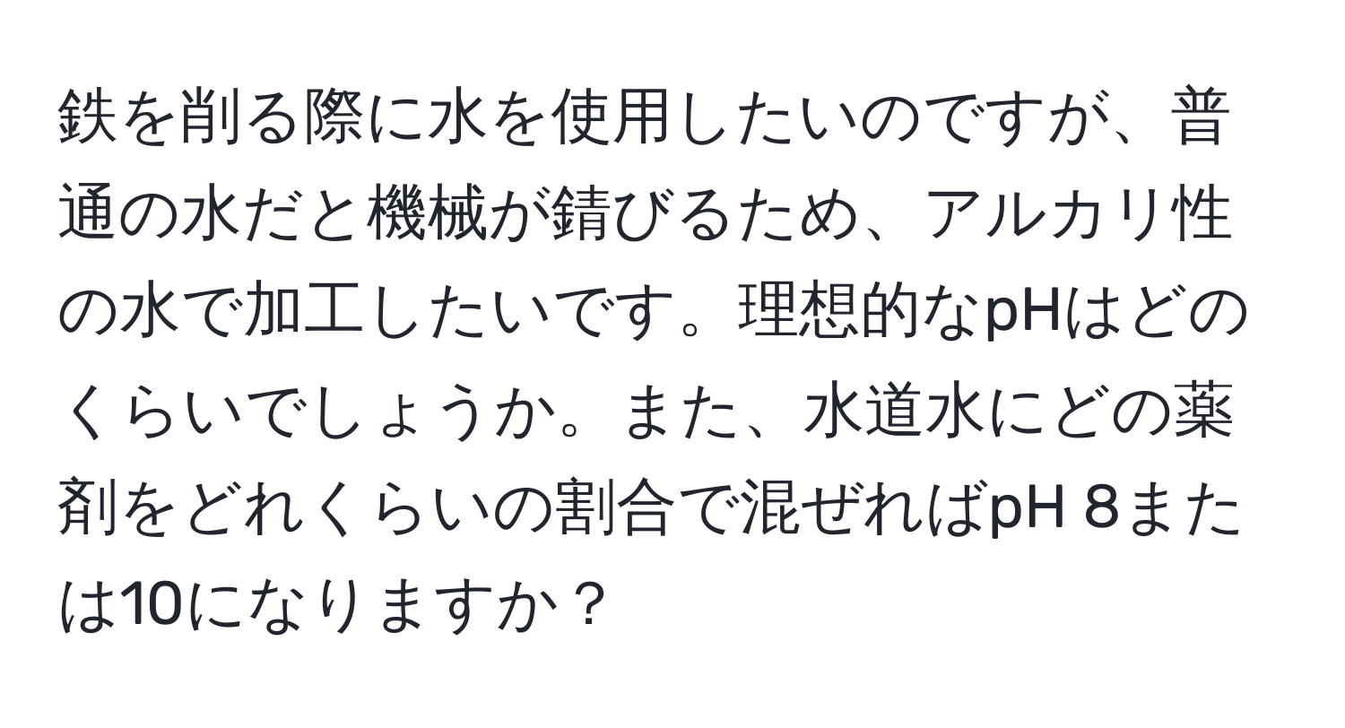 鉄を削る際に水を使用したいのですが、普通の水だと機械が錆びるため、アルカリ性の水で加工したいです。理想的なpHはどのくらいでしょうか。また、水道水にどの薬剤をどれくらいの割合で混ぜればpH 8または10になりますか？