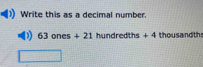 Write this as a decimal number.
63ones+ + 21 hundredths + 4 thousandths