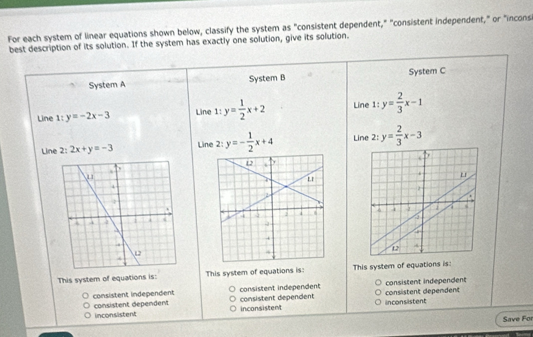 For each system of linear equations shown below, classify the system as "consistent dependent," "consistent independent," or "incons
best description of its solution. If the system has exactly one solution, give its solution.
System A System B System C
Line 1:y=-2x-3
Line 1:y= 1/2 x+2 Line 1:y= 2/3 x-1
Line z 2x+y=-3 Line 2: y=- 1/2 x+4 Line 2: y= 2/3 x-3

This system of equations is: This system of equations is: This system of equations is:
consistent independent consistent independent consistent independent
consistent dependent consistent dependent consistent dependent
inconsistent inconsistent inconsistent
Save For