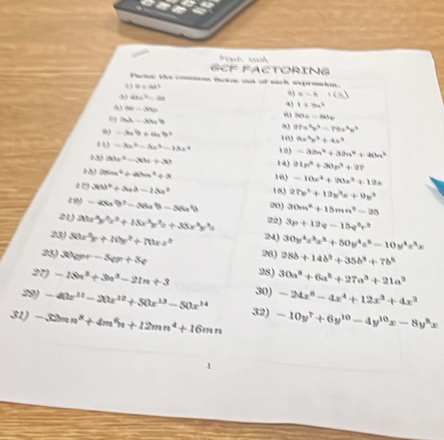 = h xh
GCF FACTORING
Phetur the common inctor out of each expremim.
4 10/ 6b^3
θ) x=-8
3) 48x^3=28 1+154^8
80s=300s
|bb|=|a||b|
@) 8ib)=-(ab)v
8) 2rs^3p^3-r2x^3p^3
8) -3a^2b+rcos^2B^2 10) 8x^3y^3+4x^3
=3x^2-8x^3-18x^4
1) =32n^6+32n^8+40n^h
3) 24x^2-3hy+30 1a) 21p^4+30p^2+27
13 80m^4+40m^4+8 16) -10x^4+20x^2+12x
36b^4/ 3ab-13a^2
18) 27x^2+12x^2+9xy^2
19) =48a^2b^2-38a^3b-38a^2b 20) 30m^2+15mn^2-25
21) 20x^3y^2z^2+15x^3y^2z+35x^3y^3z 22) 3p+12q=15q^9r^2
23) 50x^2y+10y^2+70xz^2 24) 30y^4z^3x^5+50y^4z^5-10y^4z^3x
25) 30opr-5op+5p
26) 28b+14b^2+35b^3+7b^4
28)
37) -18n^3+3n^3-21n+3 30a^8+6a^8+27a^3+21a^2
29) -40x^(11)-20x^(12)+50x^(13)-50x^(14) 30) -24x^6-4x^4+12x^3+4x^2
31) -32mn^8+4m^6n+12mn^4+16mn 32) -10y^7+6y^(10)-4y^(10)x-8y^8x