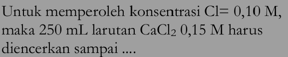 Untuk memperoleh konsentrasi Cl=0,10M, 
maka 250 mL larutan CaCl_20, 15M harus 
diencerkan sampai ....