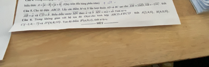 biểu thức A=|vector a-vector b|+|vector a+vector b|. (Quy tròn đến hàng phần trăm) 
Câu 5, Cho tử diện ABCD. Lấy các điểm M và N lần lượt thuộc AD và BC sao cho overline AM=3overline MD; overline NB=-3overline NC Biết
vector AB=vector a và vector CD=vector b. Biểu diễn vecto overline MN.Tinh m+n
Câu 6. Trong không gian với hệ tọa độ Oyz cho hình hộp theo a và vector bvector MN=mvector a+nvector b ABCDA'B'C'D' Biết A(2;4;0), B(4;0;0).
a+b+c
C(-1,4,-7) vi D'(6;8;10) Tọa độ điểm B'(a,b,c) _ , tinh hêt_