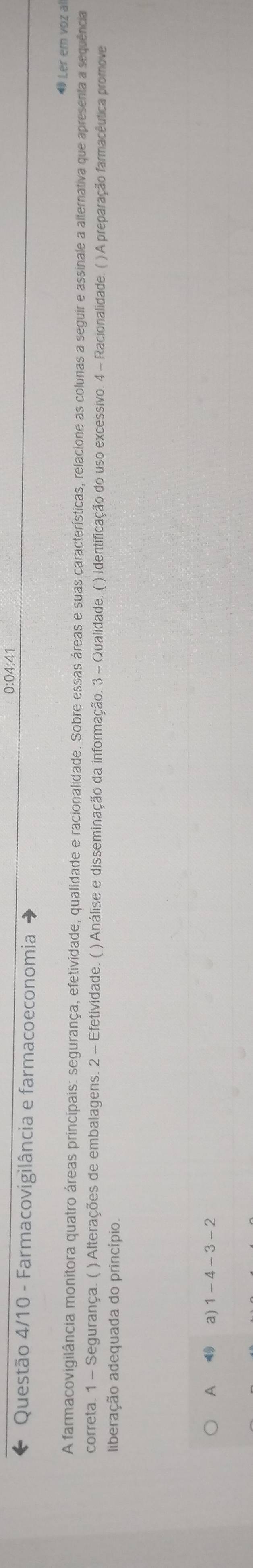 0:04:41
Questão 4/10 - Farmacovigìlância e farmacoeconomia Ler em voz al
A farmacovigilância monitora quatro áreas principais: segurança, efetividade, qualidade e racionalidade. Sobre essas áreas e suas características, relacione as colunas a seguir e assinale a alternativa que apresenta a sequência
correta. 1 - Segurança. ( ) Alterações de embalagens. 2 - Efetividade. ( ) Análise e disseminação da informação. 3 - Qualidade. ( ) Identificação do uso excessivo. 4 - Racionalidade. ( ) A preparação farmacêutica promove
liberação adequada do princípio.
A a) 1 - 4 - 3 - 2