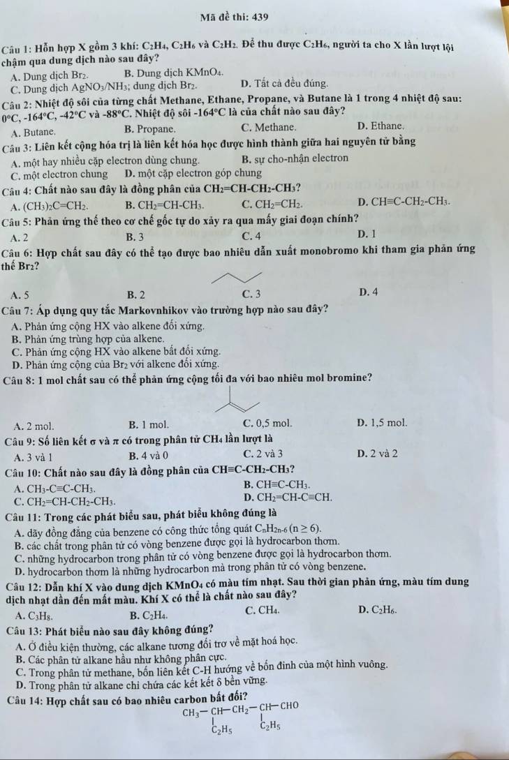 Mã đề thi: 439
Câu 1: Hỗn hợp X gồm 3 khí: C_2H_4, C2H6 và C2H2. Để thu được C2H₆, người ta cho X lần lượt lội
chậm qua dung dịch nào sau đây?
A. Dung dịch Br₂. B. Dung dịch KMnO₄.
C. Dung dịch AgNO_3/NH_3; dung dịch Br₂ D. Tất cả đều đúng.
Câu 2: Nhiệt độ sôi của từng chất Methane, Ethane, Propane, và Butane là 1 trong 4 nhiệt độ sau:
0°C,-164°C,-42°Cva-88°C C. Nhiệt độ sôi -164°C là của chất nào sau đây?
A. Butane. B. Propane. C. Methane. D. Ethane.
Câu 3: Liên kết cộng hóa trị là liên kết hóa học được hình thành giữa hai nguyên tử bằng
A. một hay nhiều cặp electron dùng chung. B. sự cho-nhận electron
C. một electron chung D. một cặp electron góp chung
Câu 4: Chất nào sau đây là đồng phân của CH_2=CH-CH_2-CH_3
A. (CH_3)_2C=CH_2. B. CH_2=CH-CH_3. C. CH_2=CH_2. D. CHequiv C-CH_2-CH_3.
Câu 5: Phản ứng thế theo cơ chế gốc tự do xảy ra qua mấy giai đoạn chính?
A. 2 B. 3 C. 4 D. 1
Câu 6: Hợp chất sau đây có thể tạo được bao nhiêu dẫn xuất monobromo khi tham gia phản ứng
thế Br₂?
A. 5 B. 2 C. 3 D. 4
Câu 7: Áp dụng quy tắc Markovnhikov vào trường hợp nào sau đây?
A. Phản ứng cộng HX vào alkene đối xứng.
B. Phản ứng trùng hợp của alkene.
C. Phản ứng cộng HX vào alkene bất đối xứng.
D. Phản ứng cộng của Br₂ với alkene đổi xứng.
Câu 8: 1 mol chất sau có thể phản ứng cộng tối đa với bao nhiêu mol bromine?
A. 2 mol. B. 1 mol. C. 0,5 mol. D. 1,5 mol.
Câu 9: Số liên kết σ và π có trong phân tử CH_4 ln lượt là
A. 3va1 B. 4 và 0 C. 2 và 3 D. 2 và 2
Câu 10: Chất nào sau đây là đồng phân của CHequiv C -CH2-CH3?
A. CH_3-Cequiv C-CH_3.
B. CHequiv C-CH_3.
C. CH_2=CH-CH_2-CH_3.
D. CH_2=CH-Cequiv CH.
Câu 11: Trong các phát biểu sau, phát biểu không đúng là
A. dãy đồng đẳng của benzene có công thức tồng quát C_nH_2n-6(n≥ 6).
B. các chất trong phân tử có vòng benzene được gọi là hydrocarbon thơm.
C. những hydrocarbon trong phân tử có vòng benzene được gọi là hydrocarbon thơm.
D. hydrocarbon thơm là những hydrocarbon mà trong phân tử có vòng benzene.
Câu 12: Dẫn khí X vào dung dịch KMnO4 có màu tím nhạt. Sau thời gian phản ứng, màu tím dung
dịch nhạt dần đến mất màu. Khí X có thể là chất nào sau đây?
A. C_3H_8. B. C_2H_4. C. CH₄. D. C _2H_4
Câu 13: Phát biểu nào sau đây không đúng?
A. Ở điều kiện thường, các alkane tương đổi trơ về mặt hoá học.
B. Các phân tử alkane hầu như không phân cực.
C. Trong phân tử methane, bốn liên kết C-H hướng về bốn đinh của một hình vuông.
D. Trong phân tử alkane chỉ chứa các kết kết δ bền vững.
Câu 14: Hợp chất sau có bao nhiêu carbon bất đối?
CH_3-CH-CH_2-CH-CHO
beginarrayr I C_2H_5endarray C_2H_5