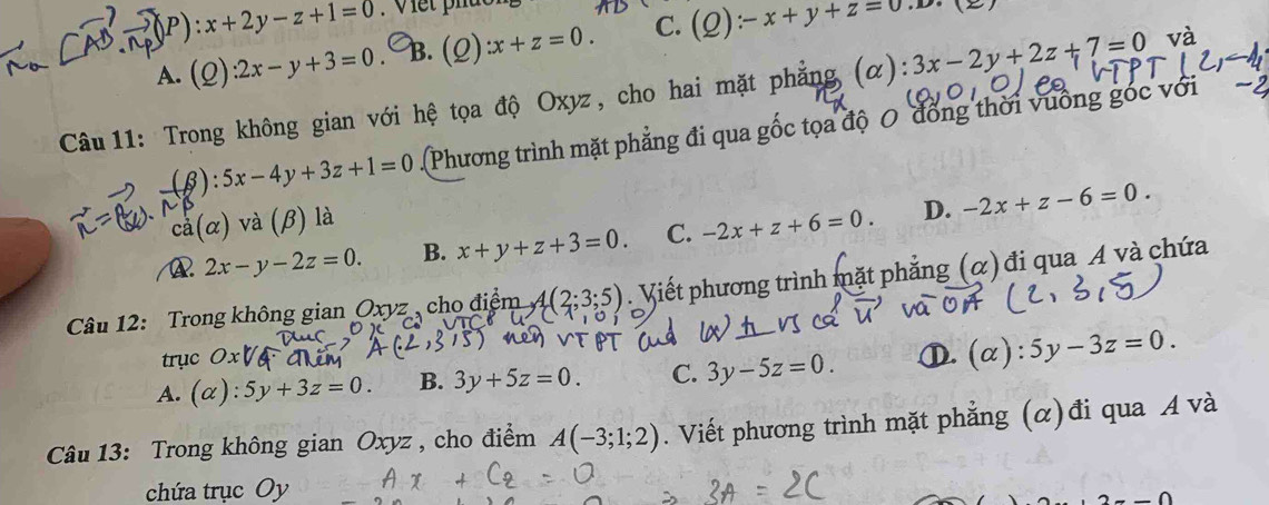 :x+2y-z+1=0. Viết phuo
A. (2) :2x-y+3=0. B. 0 ):x+z=0 C. (_ C :-x+y+z=0.1
Câu 11: Trong không gian với hệ tọa độ Oxyz, cho hai mặt phẳng (α): 3x-2y+2z+7=0
B ):5x-4y+3z+1=0 (Phương trình mặt phẳng đi qua gốc tọa độ 0 đồng thời vuống góc với
cà ( chi ) và (β) là
2x-y-2z=0. B. x+y+z+3=0. C. -2x+z+6=0. D. -2x+z-6=0. 
Câu 12: Trong không gian Oxyz , cho điểm 4(2;3;5) Viết phương trình mặt phẳng (α) đi qua A và chứa
trục 0.
A. (alpha ):5y+3z=0. B. 3y+5z=0. C. 3y-5z=0. ①.(α): 5y-3z=0. 
Câu 13: Trong không gian Oxyz , cho điểm A(-3;1;2). Viết phương trình mặt phẳng (α)đi qua A và
chứa trục Oy