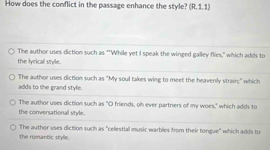 How does the conflict in the passage enhance the style? (R.1.1)
The author uses diction such as ““While yet I speak the winged galley flies,” which adds to
the lyrical style.
The author uses diction such as “My soul takes wing to meet the heavenly strain;” which
adds to the grand style.
The author uses diction such as "O friends, oh ever partners of my woes," which adds to
the conversational style.
The author uses diction such as “celestial music warbles from their tongue" which adds to
the romantic style.