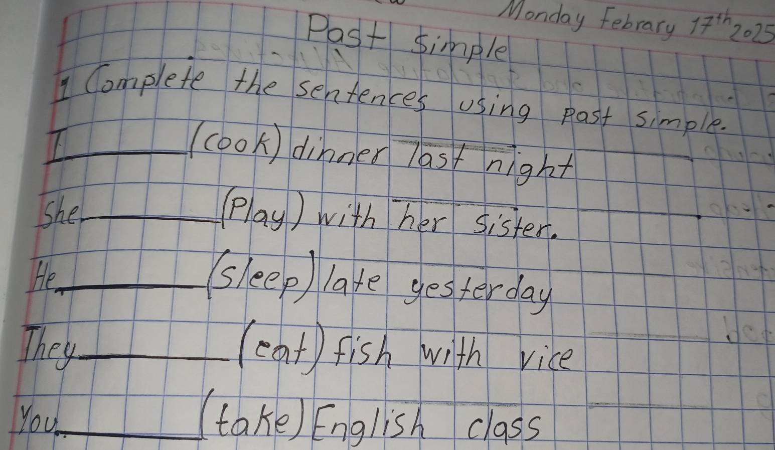 Monday Febrary 17^(th)2025
Post simple 
1 Complete the sentences using past simple. 
7._ 
(cook) dinner last night 
_ 
She_ 
(lay) with her sister. 
He_ 
(sleep) late gesterday 
They_ (eat) fish with vice 
You_ (take) English class 
_