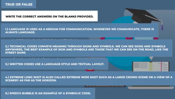 TRUE OR FALSE 
WRITE THE CORRECT ANSWERS ON THE BLANKS PROVIDED. 
1.) LANGUAGE IS USED AS A MEDIUM FOR COMMUNICATION, WHENEVER WE COMMUNICATE, THERE IS 
ALWAYS LANGUAGE. 
2.) TECHNICAL CODES CONVEYS MEANING THROUGH SIGNS AND SYMBOLS. WE CAN SEE SIGNS AND SYMBOLS 
ANYWHERE, THE BEST EXAMPLE OF SIGN AND SYMBOLS ARE THOSE THAT WE CAN SEE ON THE ROAD, LIKE THE 
STREET SIGNS 
3.) WRITTEN CODES USE A LANGUAGE STYLE AND TEXTUAL LAYOUT. 
4.) EXTREME LONG SHOT IS ALSO CALLED EXTREME WIDE SHOT SUCH AS A LARGE CROWD SCENE OR A VIEW OF A 
SCENERY AS FAR AS THE HORIZON. 
5.) SPEECH BUBBLE IS AN EXAMPLE OF A SYMBOLIC CODE.