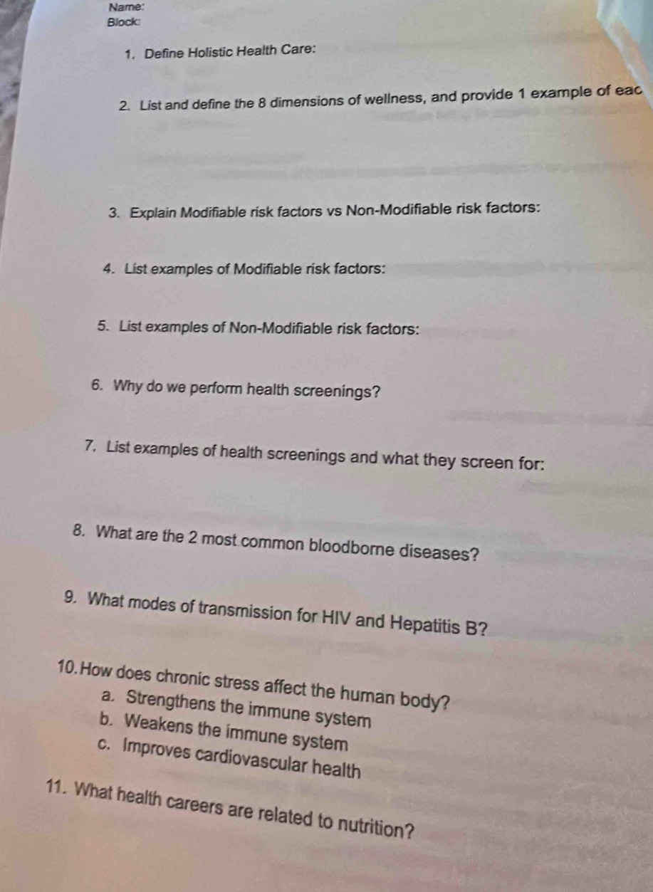 Name:
Block:
1. Define Holistic Health Care:
2. List and define the 8 dimensions of wellness, and provide 1 example of eac
3. Explain Modifiable risk factors vs Non-Modifiable risk factors:
4. List examples of Modifiable risk factors:
5. List examples of Non-Modifiable risk factors:
6. Why do we perform health screenings?
7. List examples of health screenings and what they screen for:
8. What are the 2 most common bloodborne diseases?
9. What modes of transmission for HIV and Hepatitis B?
10. How does chronic stress affect the human body?
a. Strengthens the immune system
b. Weakens the immune system
c. Improves cardiovascular health
11. What health careers are related to nutrition?