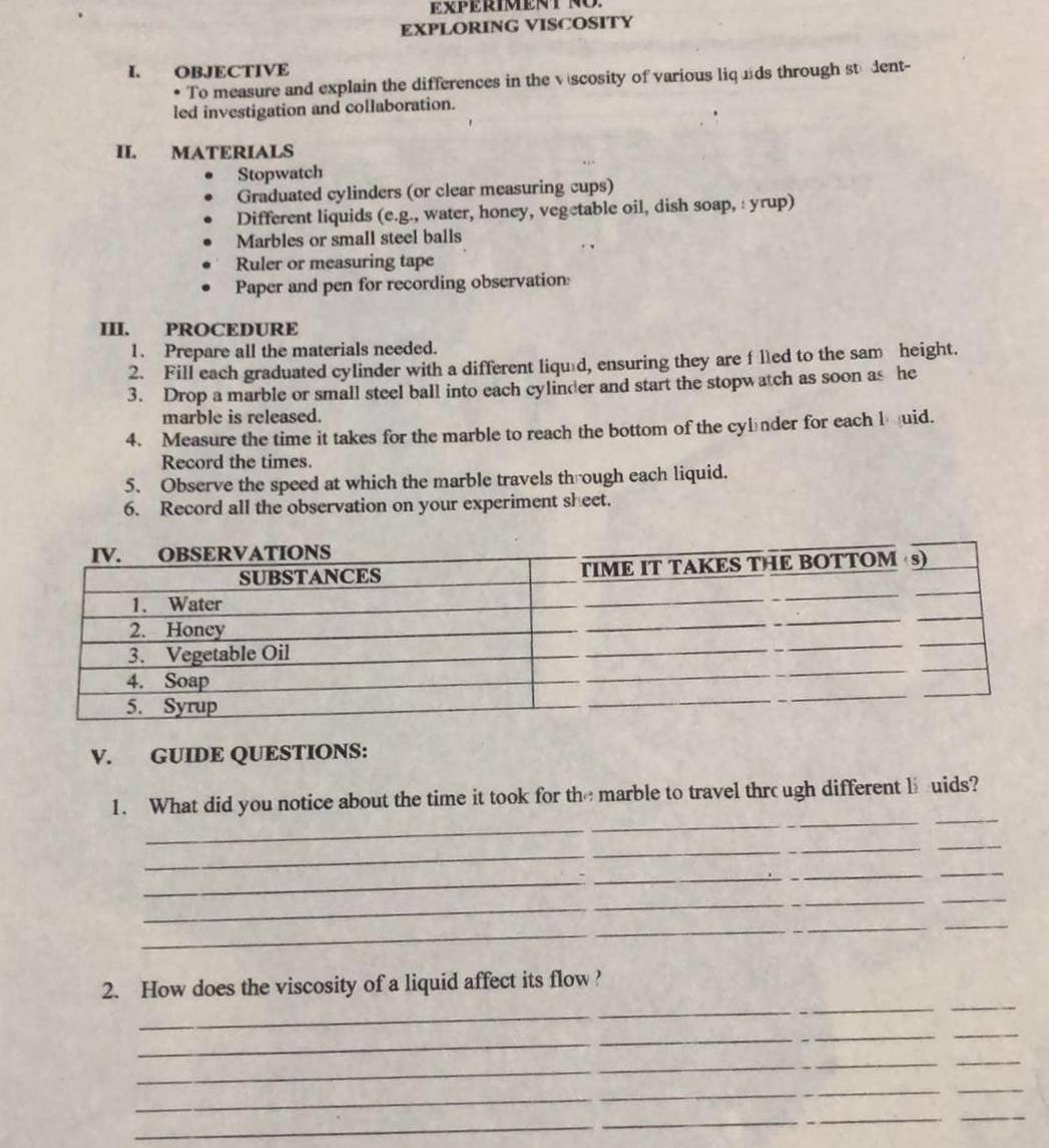 EXPERIMENTNO. 
EXPLORING VISCOSITY 
I. OBJECTIVE 
• To measure and explain the differences in the vscosity of various liquds through ste dent- 
led investigation and collaboration. 
II. MATERIALS 
Stopwatch 
Graduated cylinders (or clear measuring cups) 
Different liquids (e.g., water, honey, vegetable oil, dish soap, : yrup) 
Marbles or small steel balls 
Ruler or measuring tape 
Paper and pen for recording observation 
III. PROCEDURE 
1. Prepare all the materials needed. 
2. Fill each graduated cylinder with a different liqu￥d, ensuring they are f lled to the sam height. 
3. Drop a marble or small steel ball into each cylinder and start the stopwatch as soon as he 
marble is released. 
4. Measure the time it takes for the marble to reach the bottom of the cylnder for each l uid. 
Record the times. 
5. Observe the speed at which the marble travels through each liquid. 
6. Record all the observation on your experiment sheet. 
V. GUIDE QUESTIONS: 
1. What did you notice about the time it took for the marble to travel thrc ugh different li uids? 
_ 
_ 
_ 
_ 
_ 
_ 
_ 
_ 
_ 
_ 
_ 
_ 
_ 
_ 
_ 
2. How does the viscosity of a liquid affect its flow ? 
_ 
_ 
_ 
_ 
_ 
_ 
_ 
_ 
_ 
_ 
_ 
_ 
_ 
_ 
_