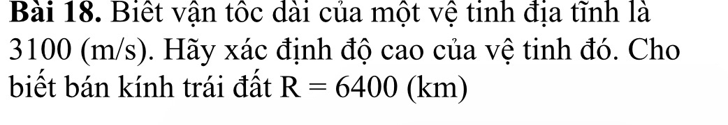 Biết vận tốc dài của một vệ tinh địa tĩnh là
3100 (m/s). Hãy xác định độ cao của vệ tinh đó. Cho 
biết bán kính trái đất R=6400(km)