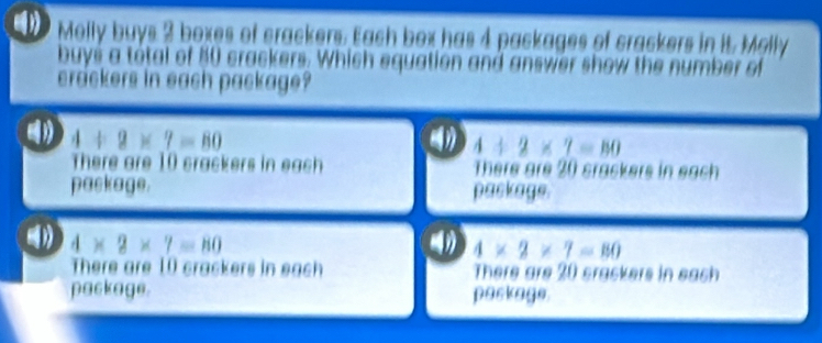 Melly buys 2 boxes of crackers. Each box has 4 packages of crackers in it. Melly
buys a total of 50 crackers. Which equation and answer show the number of
crackers in each package?
4+2* 7=80
4/ 2* 7=80
There are 10 crackers in each There are 20 crackers in each
paskage. paskage.
4* 2* 7=80
( 4* 2* 7=80
There are 10 crackers in each There are 20 srackers in each
package. paskage.